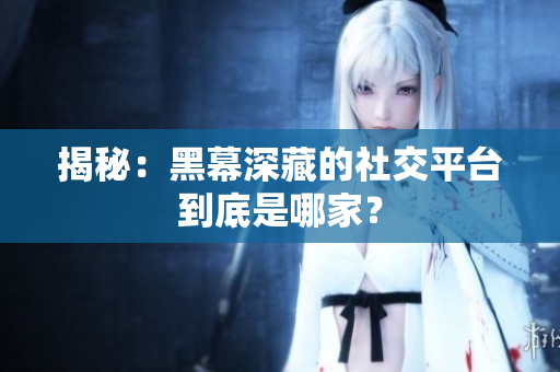揭秘：黑幕深藏的社交平台到底是哪家？
