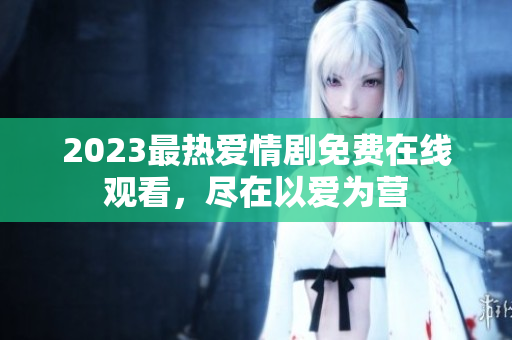 2023最热爱情剧免费在线观看，尽在以爱为营