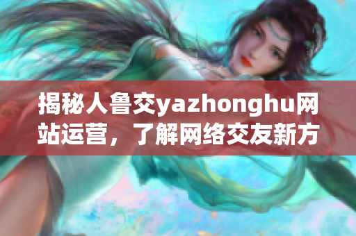 揭秘人鲁交yazhonghu网站运营，了解网络交友新方向