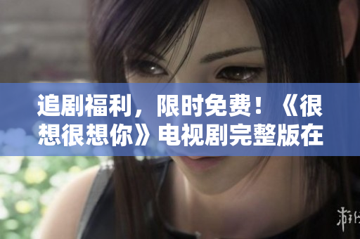 追剧福利，限时免费！《很想很想你》电视剧完整版在线观看