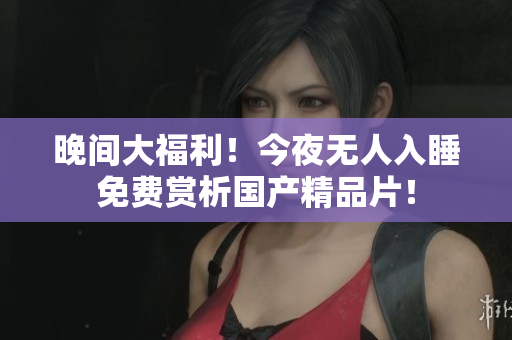 晚间大福利！今夜无人入睡免费赏析国产精品片！