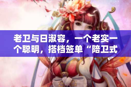 老卫与日淑容，一个老实一个聪明，搭档签单“陪卫式生活”