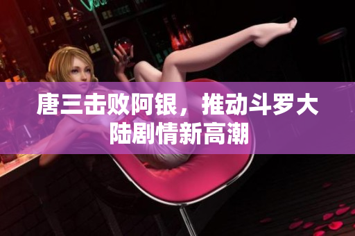 唐三击败阿银，推动斗罗大陆剧情新高潮
