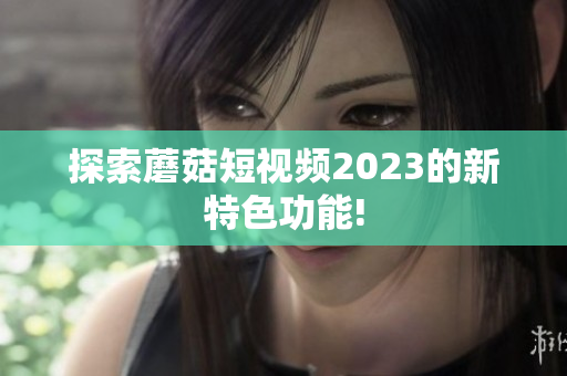 探索蘑菇短视频2023的新特色功能!