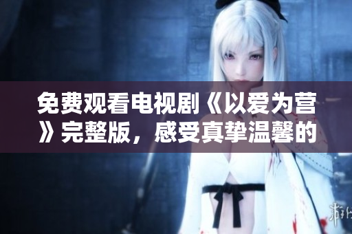 免费观看电视剧《以爱为营》完整版，感受真挚温馨的生活故事