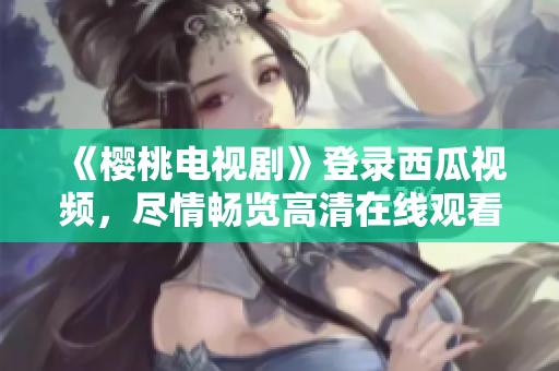 《樱桃电视剧》登录西瓜视频，尽情畅览高清在线观看！