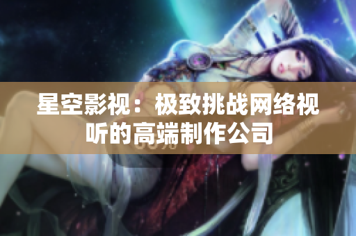 星空影视：极致挑战网络视听的高端制作公司