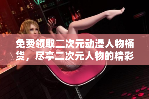 免费领取二次元动漫人物桶货，尽享二次元人物的精彩世界！