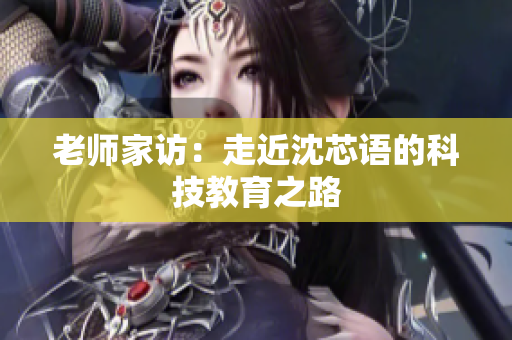 老师家访：走近沈芯语的科技教育之路