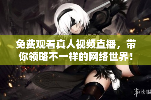 免费观看真人视频直播，带你领略不一样的网络世界！
