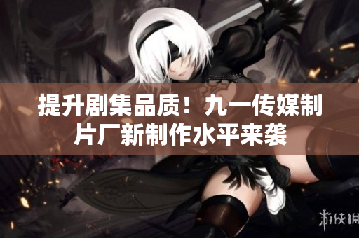 提升剧集品质！九一传媒制片厂新制作水平来袭