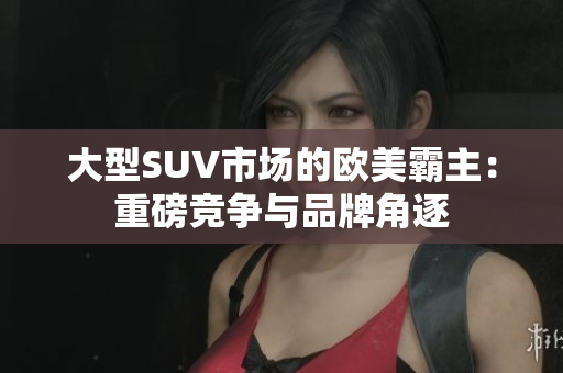 大型SUV市场的欧美霸主：重磅竞争与品牌角逐