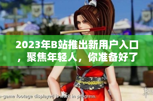 2023年B站推出新用户入口，聚焦年轻人，你准备好了吗？