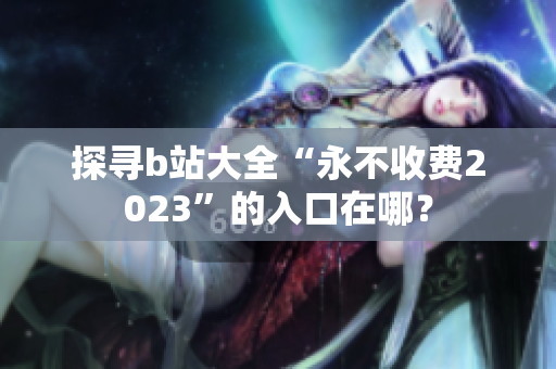 探寻b站大全“永不收费2023”的入口在哪？