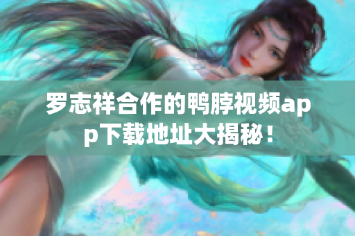 罗志祥合作的鸭脖视频app下载地址大揭秘！