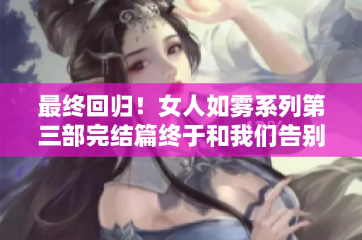 最终回归！女人如雾系列第三部完结篇终于和我们告别！