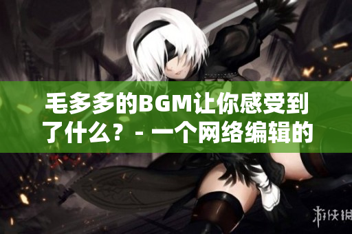 毛多多的BGM让你感受到了什么？- 一个网络编辑的思考