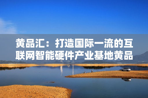 黄品汇：打造国际一流的互联网智能硬件产业基地黄品汇：打造互联网智能硬件产业国际一流基地