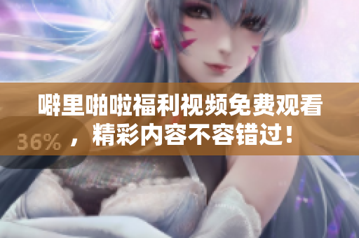 噼里啪啦福利视频免费观看，精彩内容不容错过！