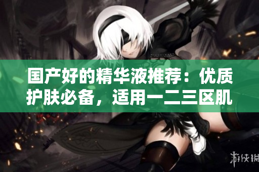 国产好的精华液推荐：优质护肤必备，适用一二三区肌肤