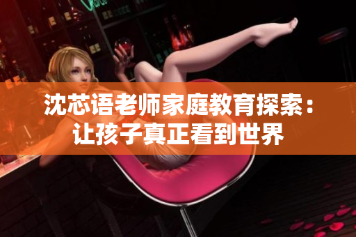 沈芯语老师家庭教育探索：让孩子真正看到世界