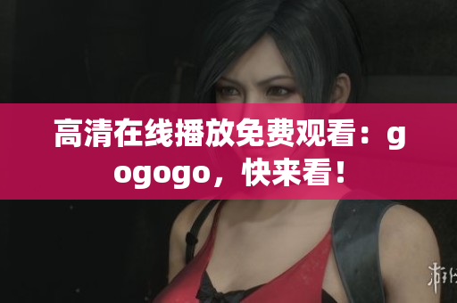 高清在线播放免费观看：gogogo，快来看！