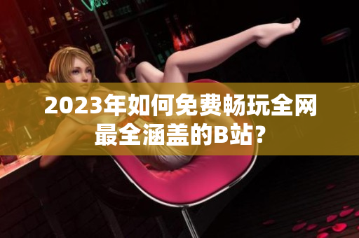 2023年如何免费畅玩全网最全涵盖的B站？