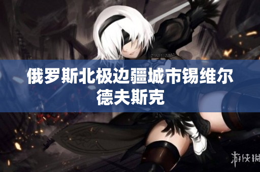 俄罗斯北极边疆城市锡维尔德夫斯克