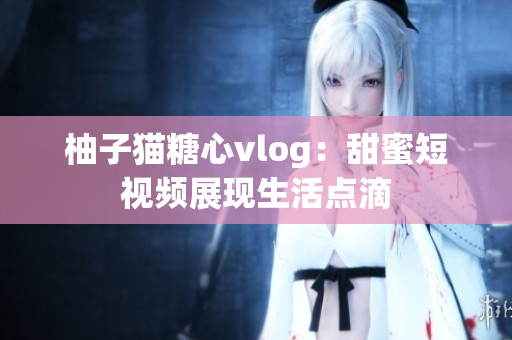 柚子猫糖心vlog：甜蜜短视频展现生活点滴