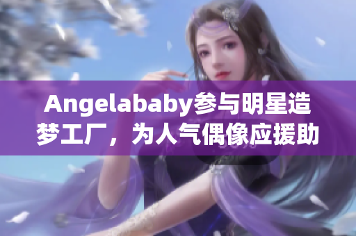 Angelababy参与明星造梦工厂，为人气偶像应援助力