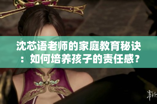沈芯语老师的家庭教育秘诀：如何培养孩子的责任感？