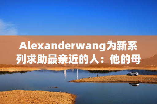 Alexanderwang为新系列求助最亲近的人：他的母亲