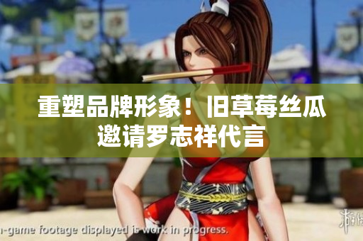 重塑品牌形象！旧草莓丝瓜邀请罗志祥代言