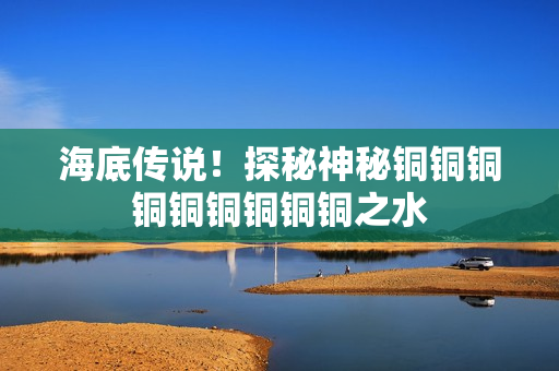 海底传说！探秘神秘铜铜铜铜铜铜铜铜铜之水