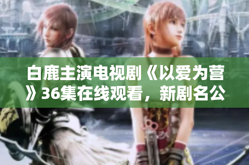 白鹿主演电视剧《以爱为营》36集在线观看，新剧名公布
