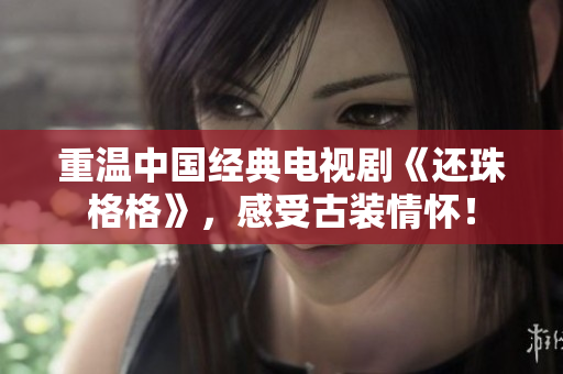 重温中国经典电视剧《还珠格格》，感受古装情怀！