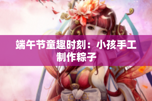 端午节童趣时刻：小孩手工制作粽子