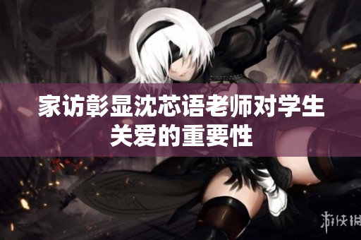 家访彰显沈芯语老师对学生关爱的重要性