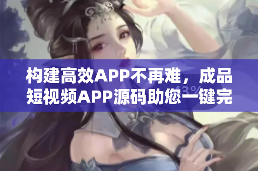 构建高效APP不再难，成品短视频APP源码助您一键完成