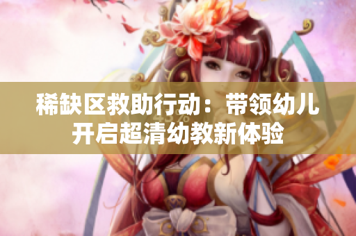 稀缺区救助行动：带领幼儿开启超清幼教新体验