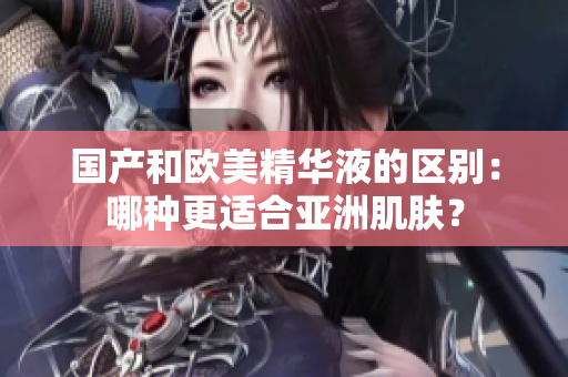 国产和欧美精华液的区别：哪种更适合亚洲肌肤？