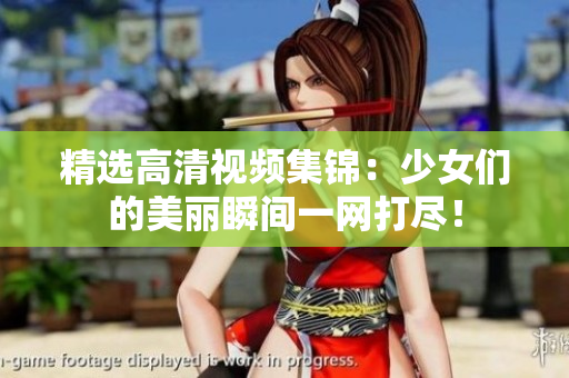 精选高清视频集锦：少女们的美丽瞬间一网打尽！