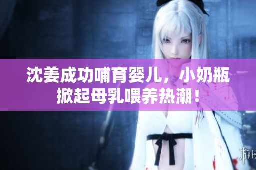 沈姜成功哺育婴儿，小奶瓶掀起母乳喂养热潮！