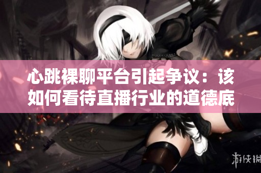 心跳裸聊平台引起争议：该如何看待直播行业的道德底线？