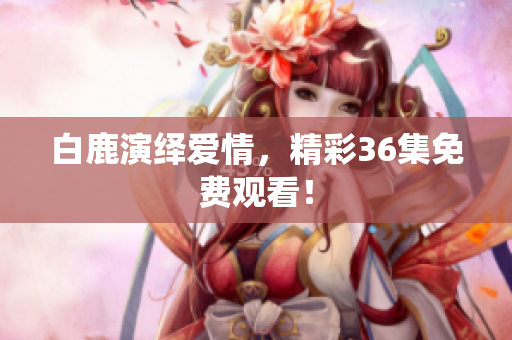 白鹿演绎爱情，精彩36集免费观看！