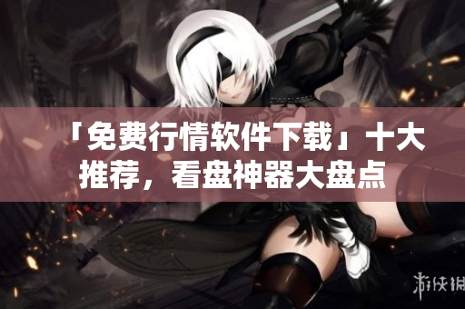 「免费行情软件下载」十大推荐，看盘神器大盘点