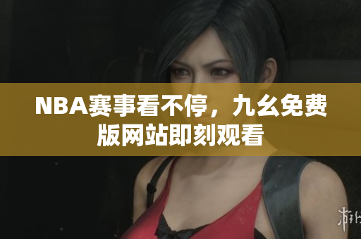 NBA赛事看不停，九幺免费版网站即刻观看