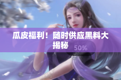 瓜皮福利！随时供应黑料大揭秘