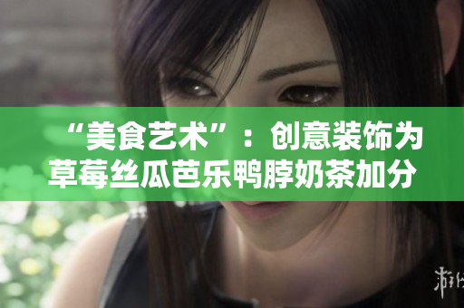 “美食艺术”：创意装饰为草莓丝瓜芭乐鸭脖奶茶加分
