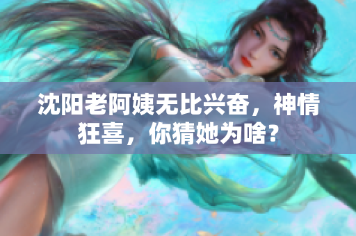 沈阳老阿姨无比兴奋，神情狂喜，你猜她为啥？